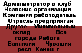 Администратор в клуб › Название организации ­ Компания-работодатель › Отрасль предприятия ­ Другое › Минимальный оклад ­ 23 000 - Все города Работа » Вакансии   . Чувашия респ.,Канаш г.